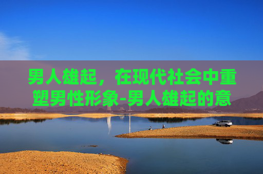 男人雄起，在现代社会中重塑男性形象-男人雄起的意思