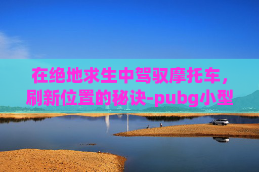 在绝地求生中驾驭摩托车，刷新位置的秘诀-pubg小型摩托车在哪个地图