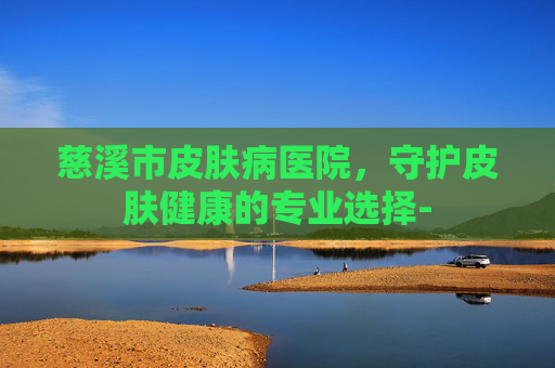 慈溪市皮肤病医院，守护皮肤健康的专业选择-
