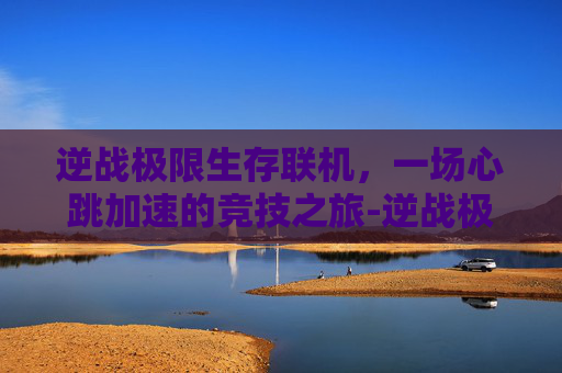 逆战极限生存联机，一场心跳加速的竞技之旅-逆战极限生存联机教程