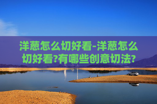 洋葱怎么切好看-洋葱怎么切好看?有哪些创意切法?