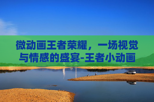 微动画王者荣耀，一场视觉与情感的盛宴-王者小动画