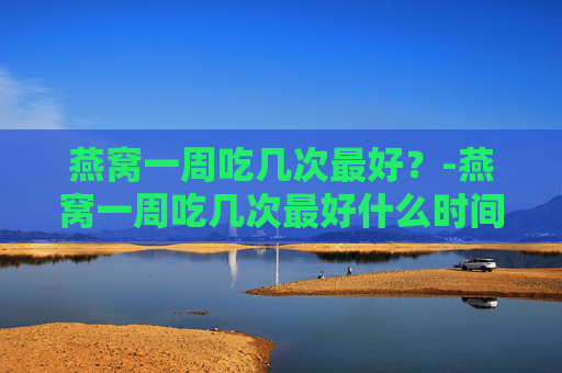 燕窝一周吃几次最好？-燕窝一周吃几次最好什么时间吃