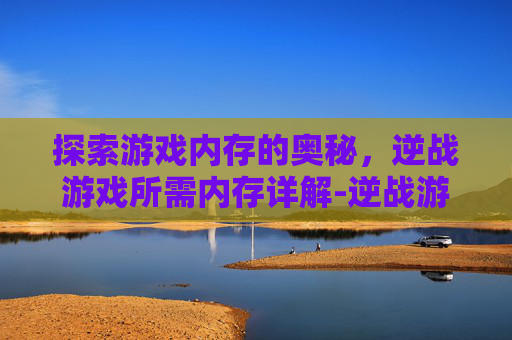 探索游戏内存的奥秘，逆战游戏所需内存详解-逆战游戏内存多大内存够用