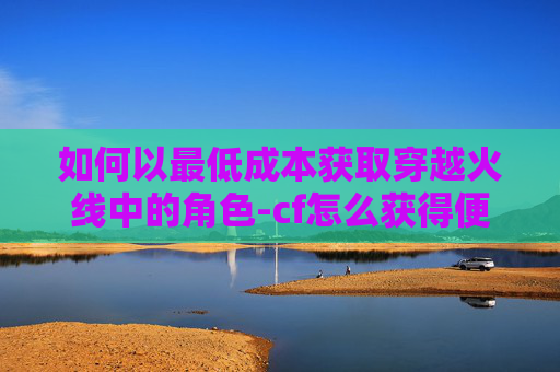如何以最低成本获取穿越火线中的角色-cf怎么获得便宜人物皮肤