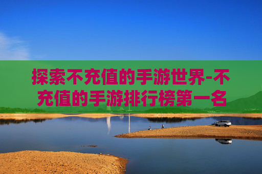 探索不充值的手游世界-不充值的手游排行榜第一名