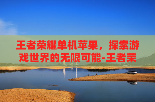 王者荣耀单机苹果，探索游戏世界的无限可能-王者荣耀单机苹果怎么下载