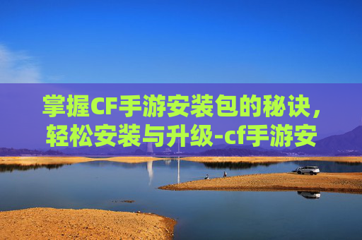 掌握CF手游安装包的秘诀，轻松安装与升级-cf手游安包按什么键