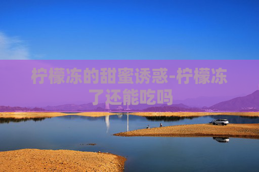 柠檬冻的甜蜜诱惑-柠檬冻了还能吃吗