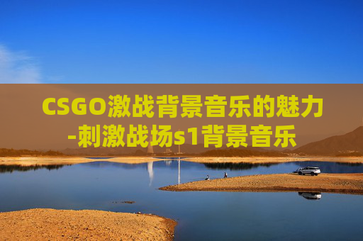 CSGO激战背景音乐的魅力-刺激战场s1背景音乐