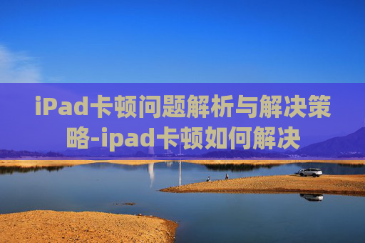 iPad卡顿问题解析与解决策略-ipad卡顿如何解决