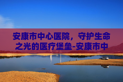 安康市中心医院，守护生命之光的医疗堡垒-安康市中心医院上班时间
