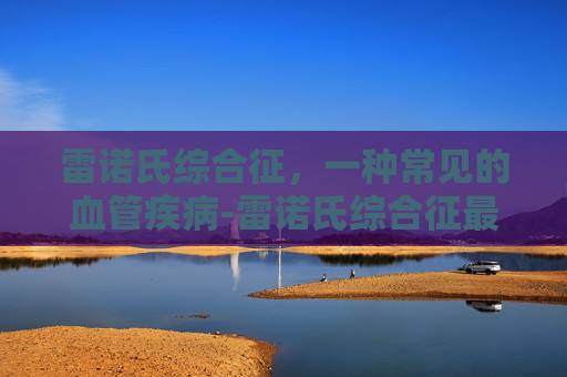 雷诺氏综合征，一种常见的血管疾病-雷诺氏综合征最佳治愈方法
