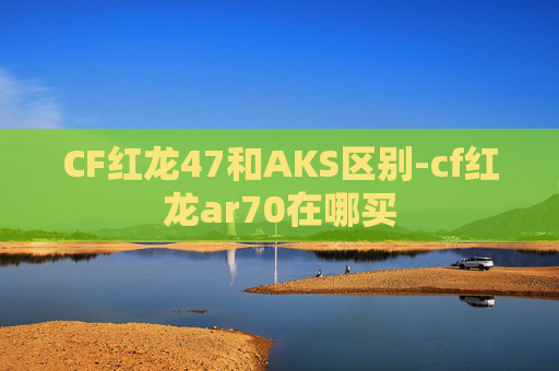 CF红龙47和AKS区别-cf红龙ar70在哪买