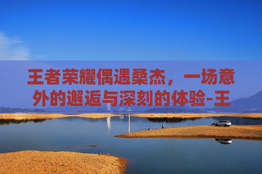 王者荣耀偶遇桑杰，一场意外的邂逅与深刻的体验-王者荣耀偶遇桑杰的英雄