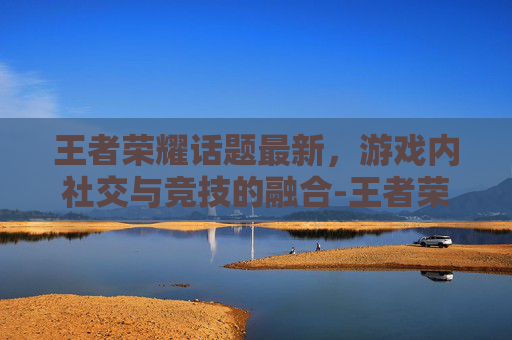 王者荣耀话题最新，游戏内社交与竞技的融合-王者荣耀话题大全