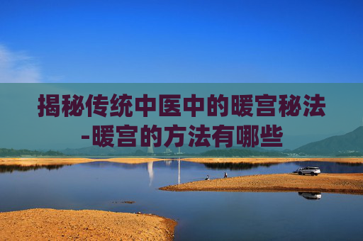揭秘传统中医中的暖宫秘法-暖宫的方法有哪些