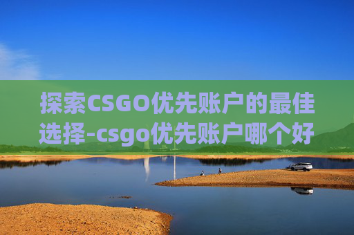 探索CSGO优先账户的最佳选择-csgo优先账户哪个好一点