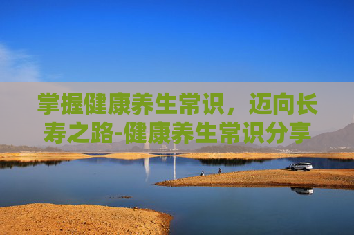 掌握健康养生常识，迈向长寿之路-健康养生常识分享