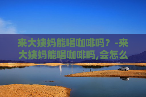 来大姨妈能喝咖啡吗？-来大姨妈能喝咖啡吗,会怎么样