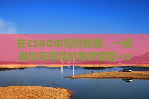 在CSGO中假扮陀螺，一场虚拟与现实的奇妙冒险-csgo假装陀螺