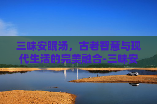 三味安眠汤，古老智慧与现代生活的完美融合-三味安眠汤配方