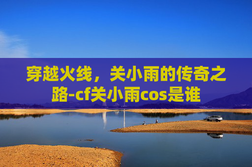 穿越火线，关小雨的传奇之路-cf关小雨cos是谁