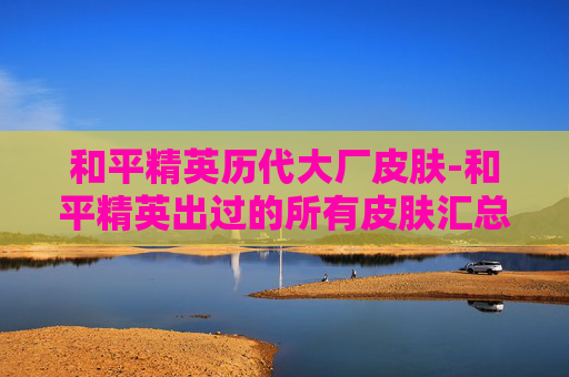 和平精英历代大厂皮肤-和平精英出过的所有皮肤汇总