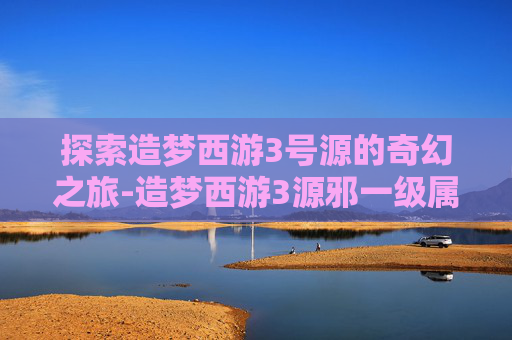 探索造梦西游3号源的奇幻之旅-造梦西游3源邪一级属性