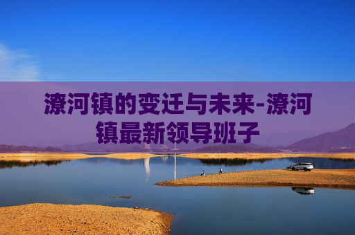 潦河镇的变迁与未来-潦河镇最新领导班子