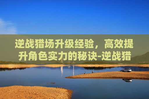 逆战猎场升级经验，高效提升角色实力的秘诀-逆战猎场升级经验怎么刷