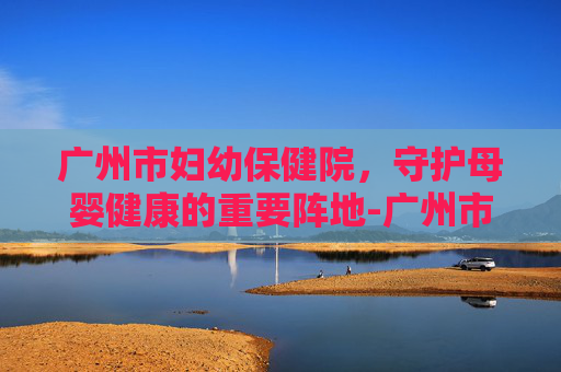 广州市妇幼保健院，守护母婴健康的重要阵地-广州市妇幼保健院官网