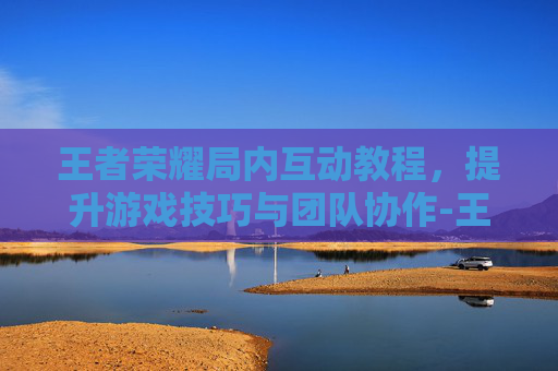 王者荣耀局内互动教程，提升游戏技巧与团队协作-王者荣耀局内互动教程视频