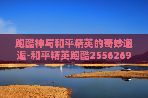 跑酷神与和平精英的奇妙邂逅-和平精英跑酷2556269