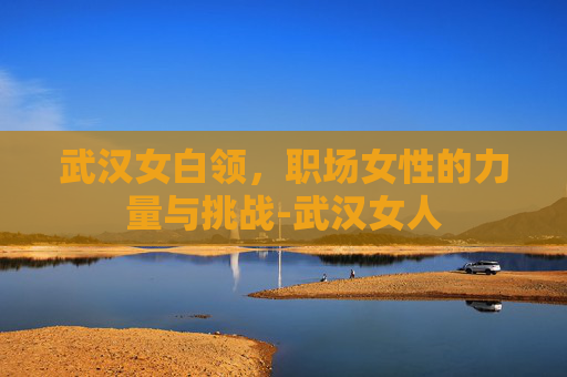 武汉女白领，职场女性的力量与挑战-武汉女人