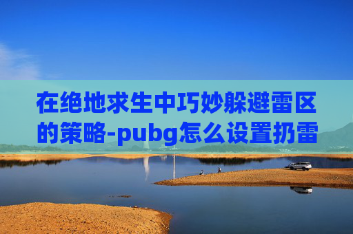 在绝地求生中巧妙躲避雷区的策略-pubg怎么设置扔雷不停顿