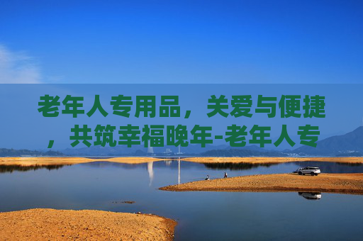 老年人专用品,关爱与便捷,共筑幸福晚年-老年人专用品有哪些 老年人专用品,关爱与便捷,共筑幸福晚年-老年人专用品有哪些
