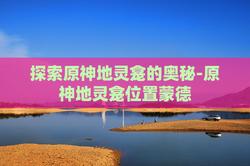 探索原神地灵龛的奥秘-原神地灵龛位置蒙德