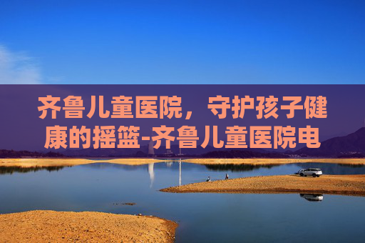 齐鲁儿童医院，守护孩子健康的摇篮-齐鲁儿童医院电话