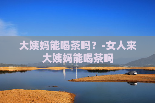 大姨妈能喝茶吗？-女人来大姨妈能喝茶吗