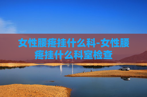 女性腰疼挂什么科-女性腰疼挂什么科室检查