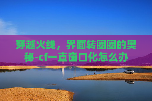 穿越火线，界面转圈圈的奥秘-cf一直窗口化怎么办