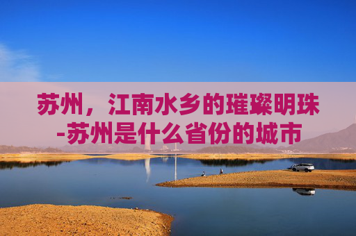 苏州,江南水乡的璀璨明珠-苏州是什么省份的城市 苏州,江南水乡的璀璨明珠-苏州是什么省份的城市