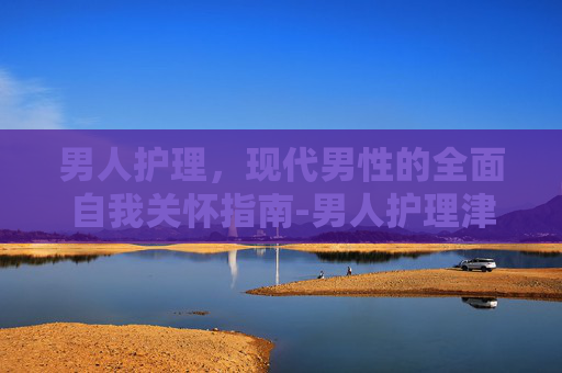 男人护理,现代男性的全面自我关怀指南-男人护理津贴多少钱 男人护理,现代男性的全面自我关怀指南-男人护理津贴多少钱