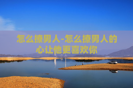 怎么撩男人-怎么撩男人的心让他更喜欢你