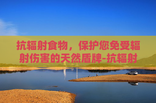 抗辐射食物，保护您免受辐射伤害的天然盾牌-抗辐射食物水果蔬菜
