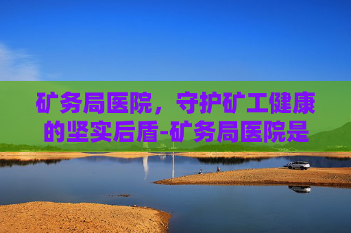 矿务局医院，守护矿工健康的坚实后盾-矿务局医院是三甲吗