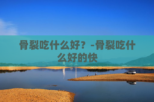 骨裂吃什么好？-骨裂吃什么好的快