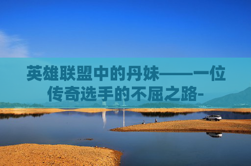 英雄联盟中的丹妹——一位传奇选手的不屈之路-