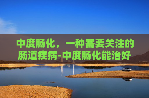 中度肠化，一种需要关注的肠道疾病-中度肠化能治好吗